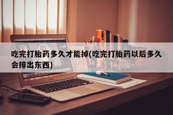 我想在网上买正品打胎药吃完打胎药多久才能掉(吃完打胎药以后多久会排出东西)