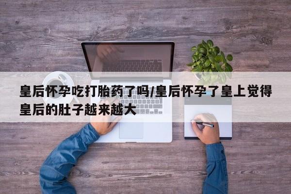 我想在网上买正品打胎药皇后怀孕吃打胎药了吗/皇后怀孕了皇上觉得皇后的肚子越来越大