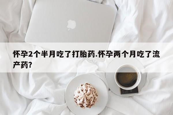 我想在网上买正品打胎药怀孕2个半月吃了打胎药.怀孕两个月吃了流产药？
