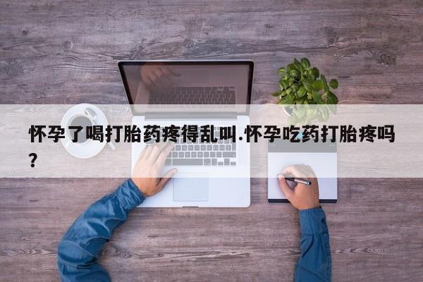 我想在网上买正品打胎药怀孕了喝打胎药疼得乱叫.怀孕吃药打胎疼吗？