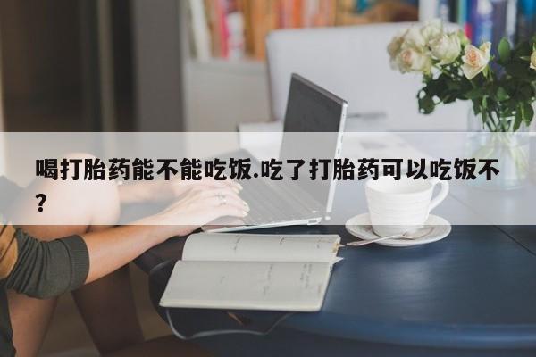 我想在网上买正品打胎药喝打胎药能不能吃饭.吃了打胎药可以吃饭不？