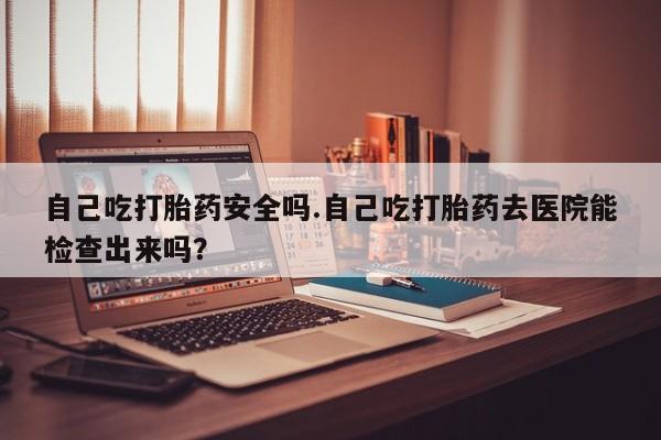我想在网上买正品打胎药自己吃打胎药安全吗.自己吃打胎药去医院能检查出来吗？