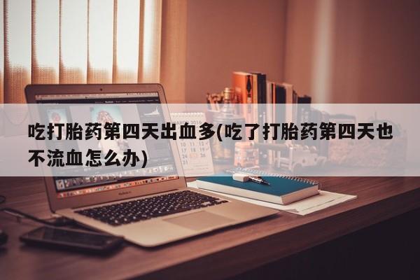 我想在网上买正品打胎药吃打胎药第四天出血多(吃了打胎药第四天也不流血怎么办)