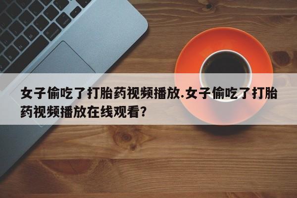 我想在网上买正品打胎药女子偷吃了打胎药视频播放.女子偷吃了打胎药视频播放在线观看？