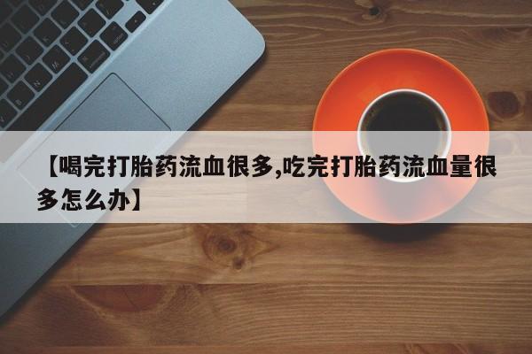 我想在网上买正品打胎药【喝完打胎药流血很多,吃完打胎药流血量很多怎么办】
