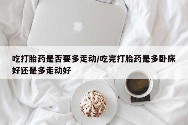 我想在网上买正品打胎药吃打胎药是否要多走动/吃完打胎药是多卧床好还是多走动好