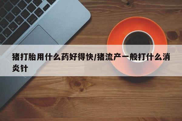 我想在网上买正品打胎药猪打胎用什么药好得快/猪流产一般打什么消炎针