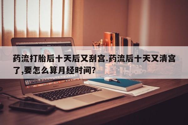 我想在网上买正品打胎药药流打胎后十天后又刮宫.药流后十天又清宫了,要怎么算月经时间？