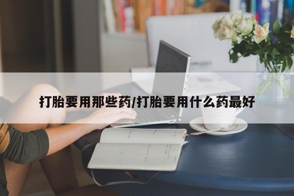 我想在网上买正品打胎药打胎要用那些药/打胎要用什么药最好