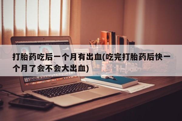 我想在网上买正品打胎药打胎药吃后一个月有出血(吃完打胎药后快一个月了会不会大出血)