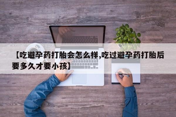 我想在网上买正品打胎药【吃避孕药打胎会怎么样,吃过避孕药打胎后要多久才要小孩】