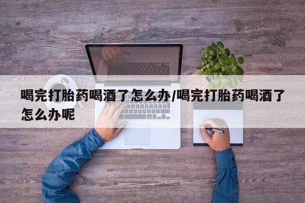 我想在网上买正品打胎药喝完打胎药喝酒了怎么办/喝完打胎药喝酒了怎么办呢