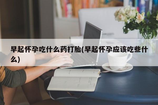 我想在网上买正品打胎药早起怀孕吃什么药打胎(早起怀孕应该吃些什么)
