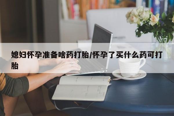 我想在网上买正品打胎药媳妇怀孕准备啥药打胎/怀孕了买什么药可打胎
