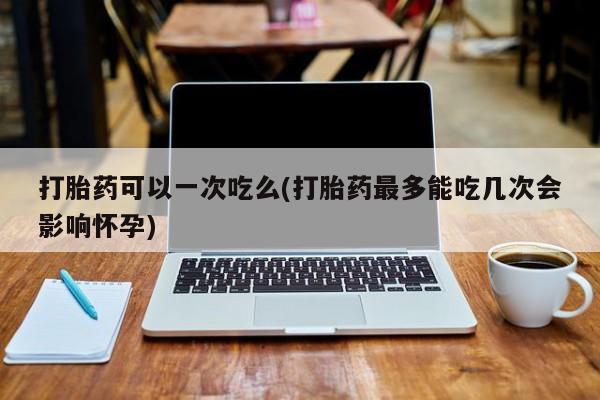 我想在网上买正品打胎药打胎药可以一次吃么(打胎药最多能吃几次会影响怀孕)