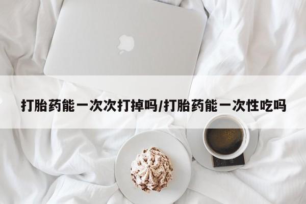 我想在网上买正品打胎药打胎药能一次次打掉吗/打胎药能一次性吃吗