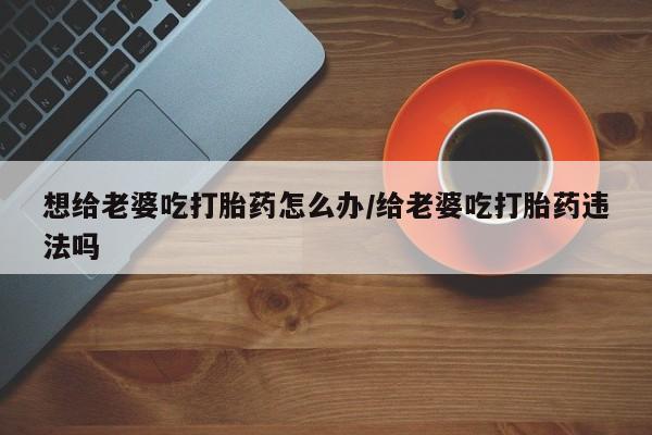 我想在网上买正品打胎药想给老婆吃打胎药怎么办/给老婆吃打胎药违法吗