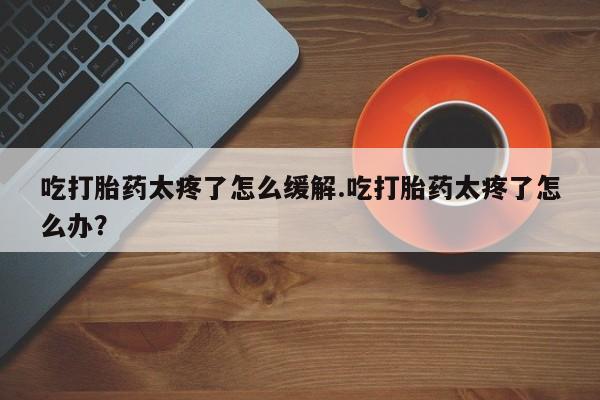 我想在网上买正品打胎药吃打胎药太疼了怎么缓解.吃打胎药太疼了怎么办？