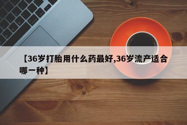 我想在网上买正品打胎药【36岁打胎用什么药最好,36岁流产适合哪一种】