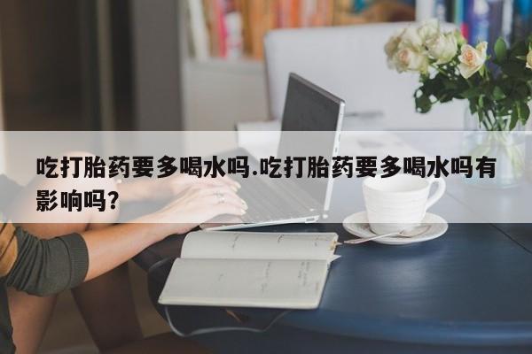 我想在网上买正品打胎药吃打胎药要多喝水吗.吃打胎药要多喝水吗有影响吗？